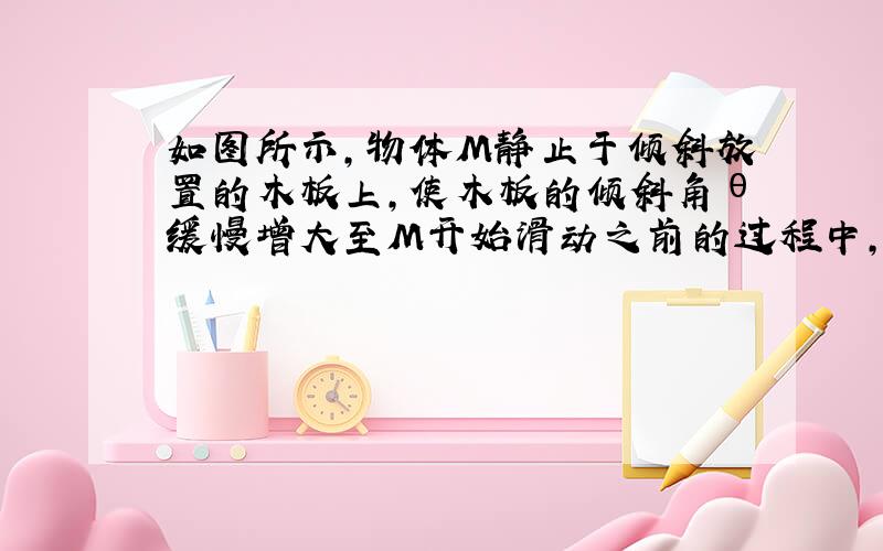 如图所示，物体M静止于倾斜放置的木板上，使木板的倾斜角θ缓慢增大至M开始滑动之前的过程中，下列说法中正确的是（　　）