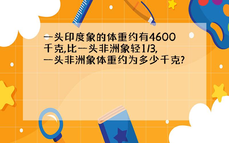 一头印度象的体重约有4600千克,比一头非洲象轻1/3,一头非洲象体重约为多少千克?