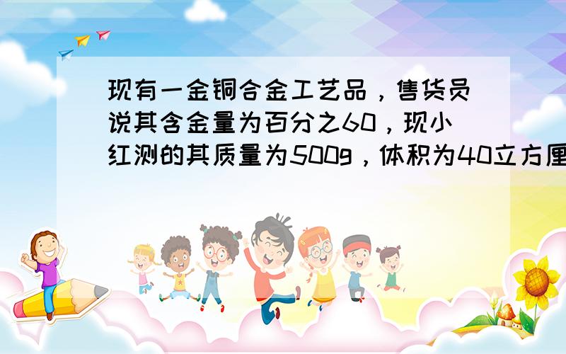 现有一金铜合金工艺品，售货员说其含金量为百分之60，现小红测的其质量为500g，体积为40立方厘米