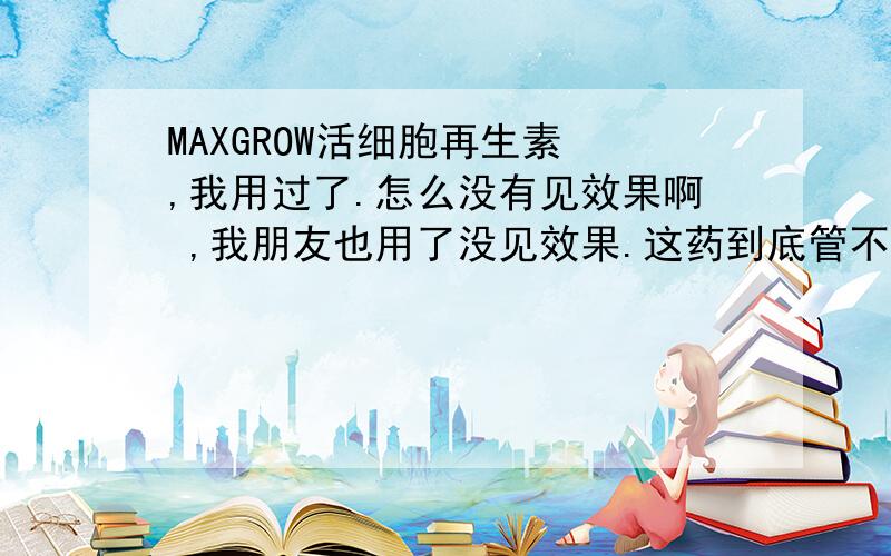 MAXGROW活细胞再生素 ,我用过了.怎么没有见效果啊 ,我朋友也用了没见效果.这药到底管不管用啊 ,有没有用过的 ,