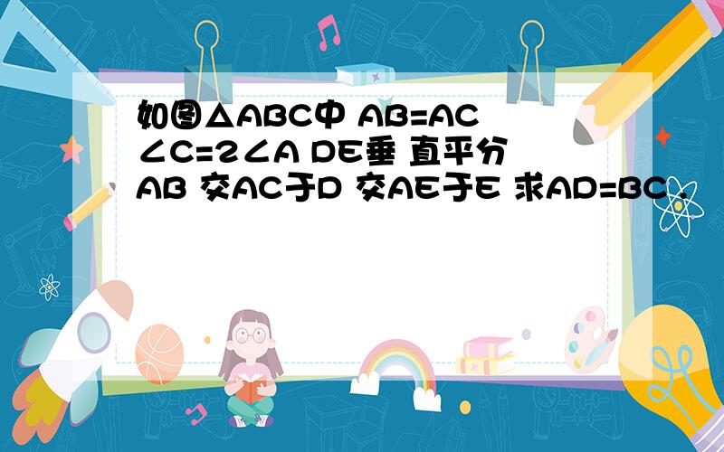 如图△ABC中 AB=AC ∠C=2∠A DE垂 直平分AB 交AC于D 交AE于E 求AD=BC .