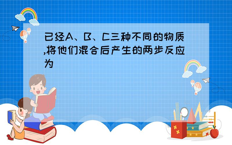 已经A、B、C三种不同的物质,将他们混合后产生的两步反应为