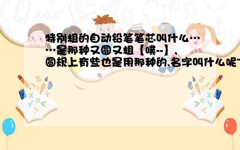 特别粗的自动铅笔笔芯叫什么……是那种又圆又粗【噗--】,圆规上有些也是用那种的,名字叫什么呢~木几道啊