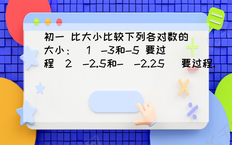 初一 比大小比较下列各对数的大小：（1）-3和-5 要过程（2）-2.5和-｜-2.25｜ 要过程.