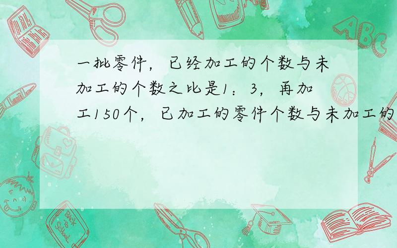 一批零件，已经加工的个数与未加工的个数之比是1：3，再加工150个，已加工的零件个数与未加工的零件个数之比为2：3，则这