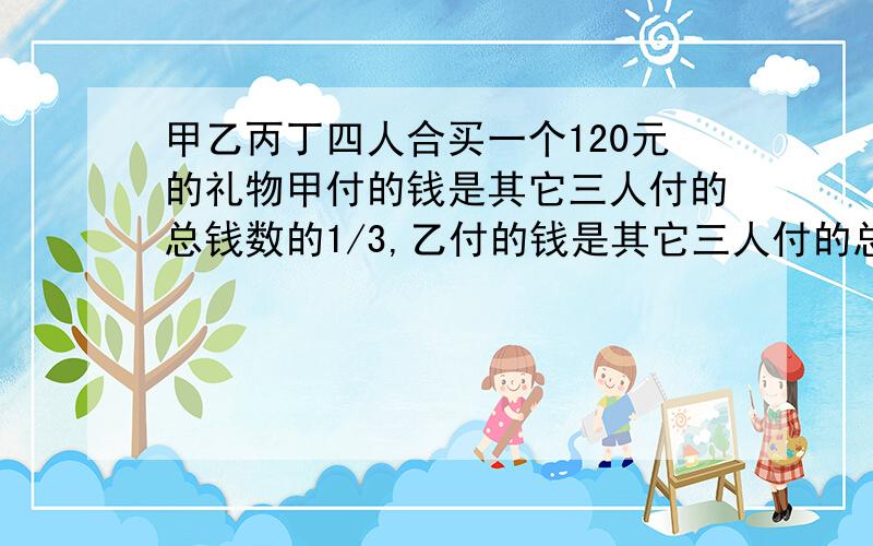 甲乙丙丁四人合买一个120元的礼物甲付的钱是其它三人付的总钱数的1/3,乙付的钱是其它三人付的总钱数的1/4