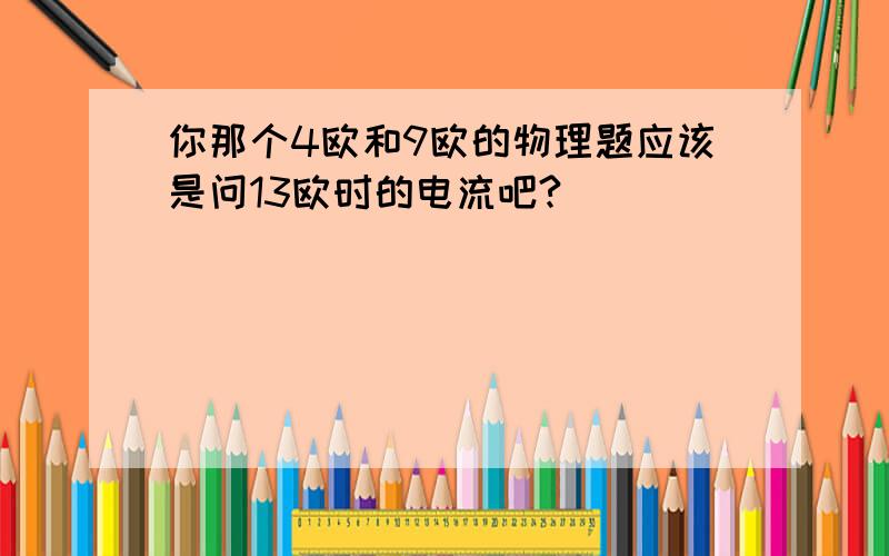 你那个4欧和9欧的物理题应该是问13欧时的电流吧?