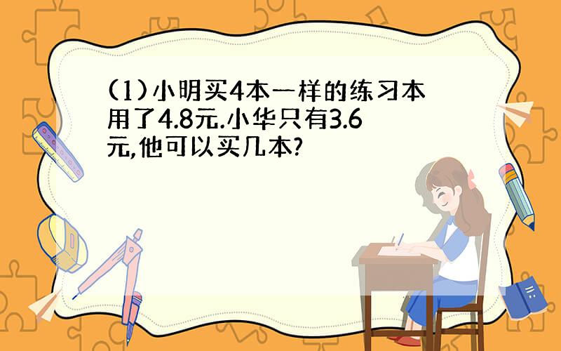 (1)小明买4本一样的练习本用了4.8元.小华只有3.6元,他可以买几本?