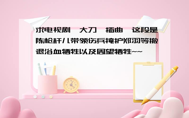 求电视剧《大刀》插曲,这段是陈枪杆儿带领伤兵掩护郑羽等撤退浴血牺牲以及周望牺牲~~