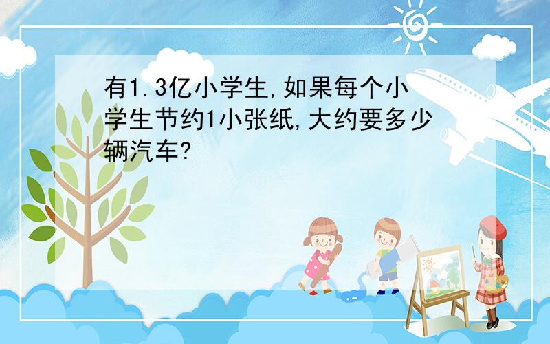 有1.3亿小学生,如果每个小学生节约1小张纸,大约要多少辆汽车?