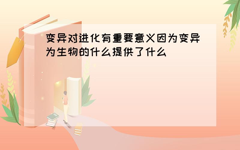 变异对进化有重要意义因为变异为生物的什么提供了什么