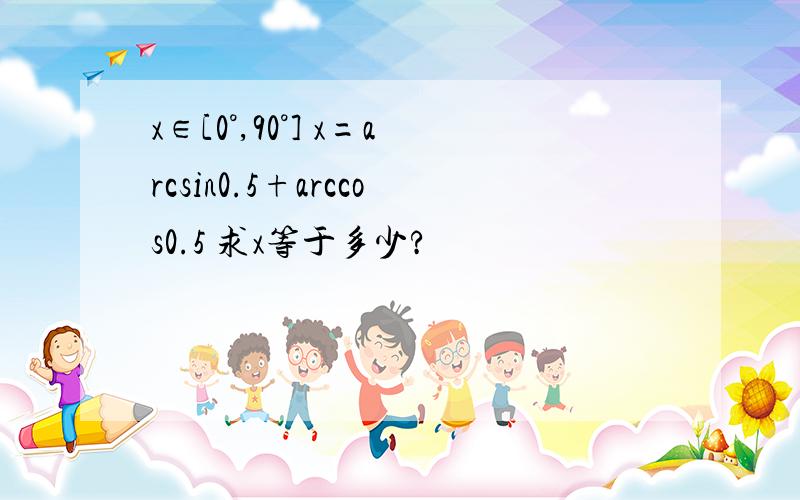 x∈[0°,90°] x=arcsin0.5+arccos0.5 求x等于多少?