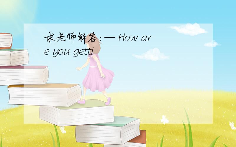 求老师解答：— How are you getti