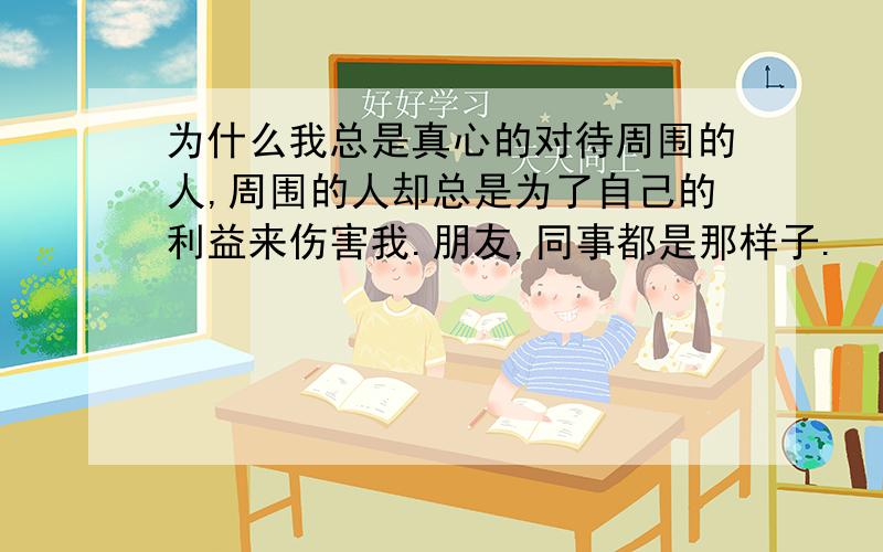 为什么我总是真心的对待周围的人,周围的人却总是为了自己的利益来伤害我.朋友,同事都是那样子.