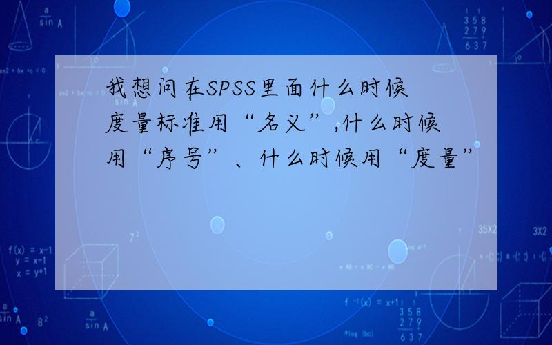 我想问在SPSS里面什么时候度量标准用“名义”,什么时候用“序号”、什么时候用“度量”