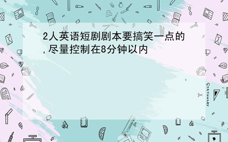 2人英语短剧剧本要搞笑一点的,尽量控制在8分钟以内