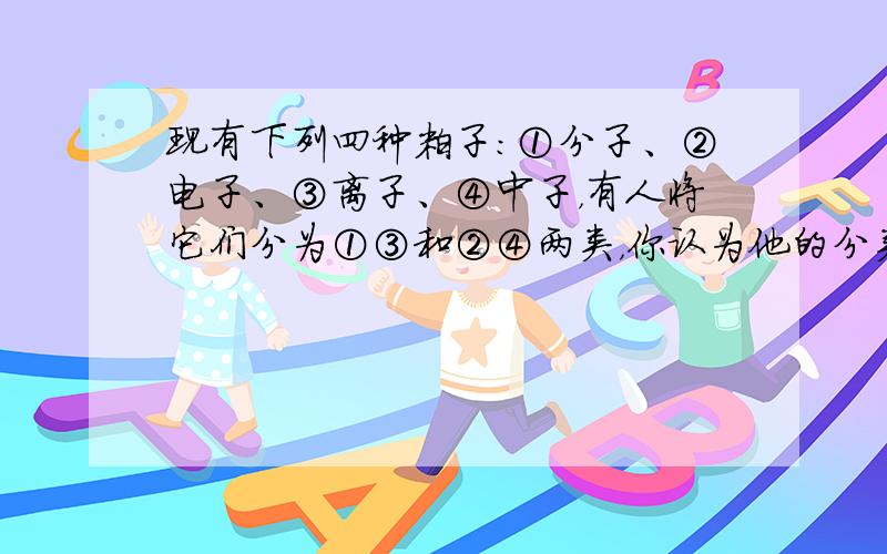 现有下列四种粒子：①分子、②电子、③离子、④中子，有人将它们分为①③和②④两类，你认为他的分类标准是______，你还可