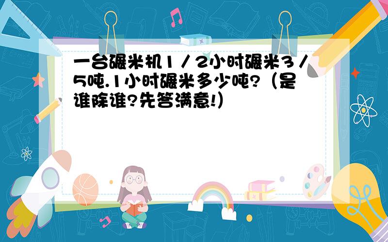 一台碾米机1／2小时碾米3／5吨.1小时碾米多少吨?（是谁除谁?先答满意!）