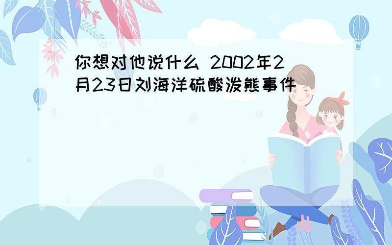 你想对他说什么 2002年2月23日刘海洋硫酸泼熊事件