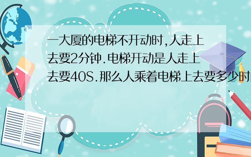 一大厦的电梯不开动时,人走上去要2分钟.电梯开动是人走上去要40S.那么人乘着电梯上去要多少时间?