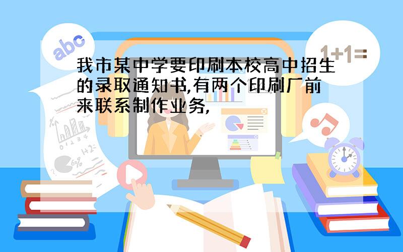 我市某中学要印刷本校高中招生的录取通知书,有两个印刷厂前来联系制作业务,