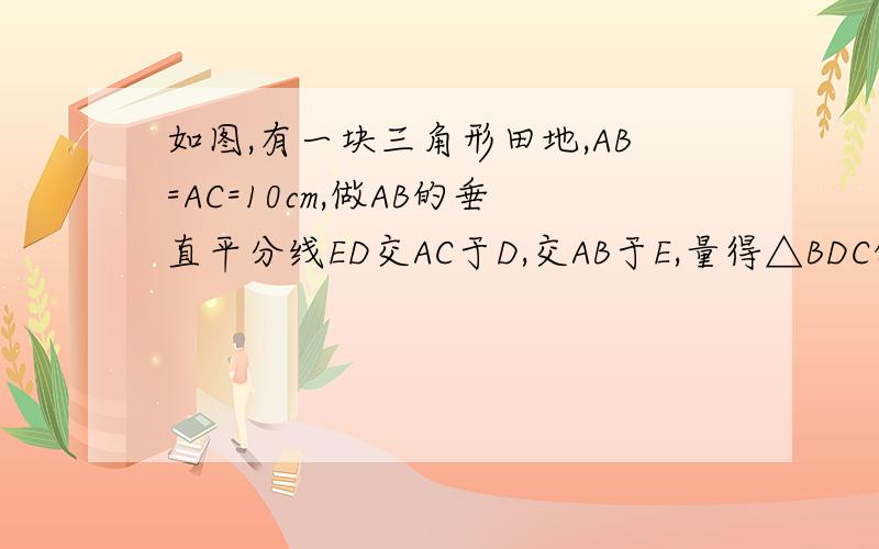 如图,有一块三角形田地,AB=AC=10cm,做AB的垂直平分线ED交AC于D,交AB于E,量得△BDC的周长为17m,