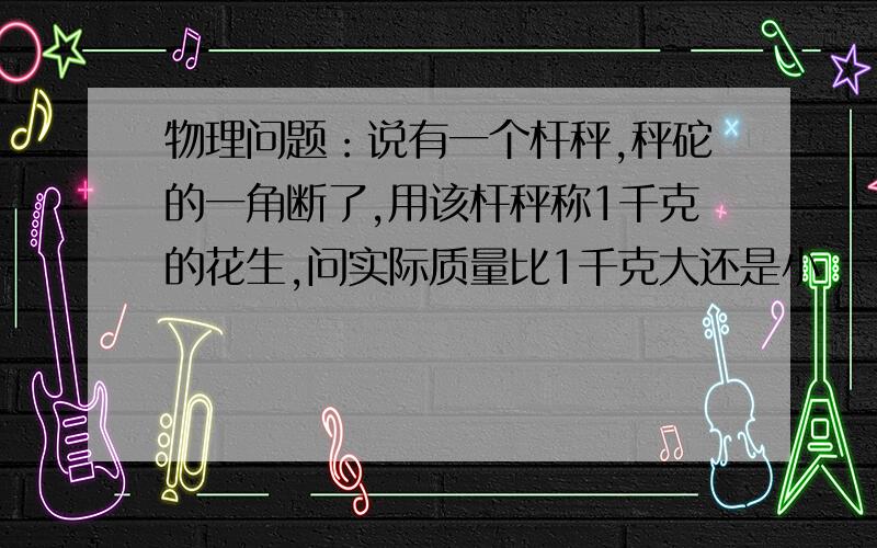 物理问题：说有一个杆秤,秤砣的一角断了,用该杆秤称1千克的花生,问实际质量比1千克大还是小