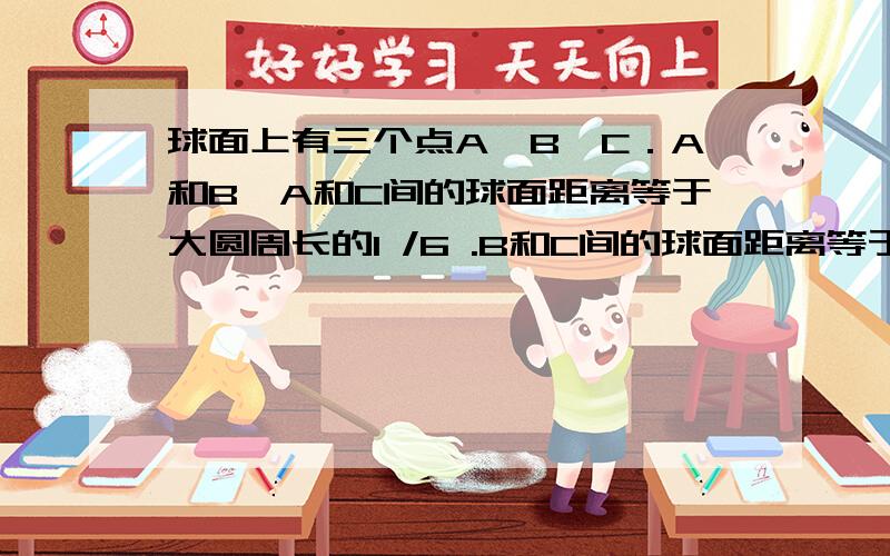 球面上有三个点A、B、C．A和B,A和C间的球面距离等于大圆周长的1 /6 .B和C间的球面距离等于大圆周长的1 /4.