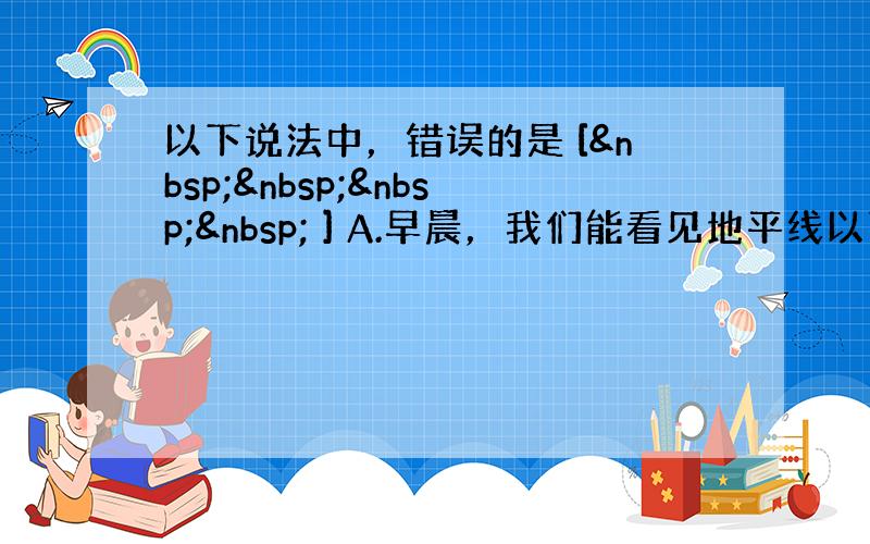 以下说法中，错误的是 [     ] A.早晨，我们能看见地平线以下的太阳，这是