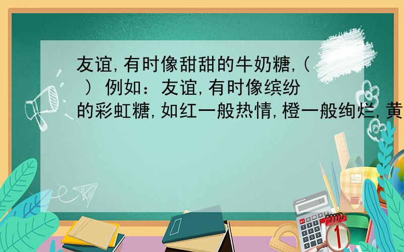 友谊,有时像甜甜的牛奶糖,( ) 例如：友谊,有时像缤纷的彩虹糖,如红一般热情,橙一般绚烂,黄一般生动