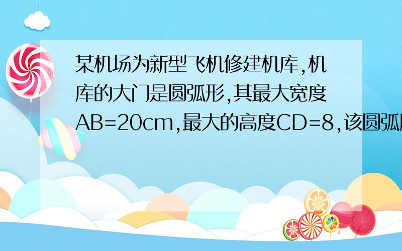 某机场为新型飞机修建机库,机库的大门是圆弧形,其最大宽度AB=20cm,最大的高度CD=8,该圆弧所在圆的半径为