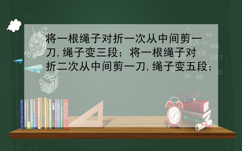 将一根绳子对折一次从中间剪一刀,绳子变三段；将一根绳子对折二次从中间剪一刀,绳子变五段；