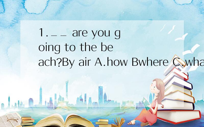 1.__ are you going to the beach?By air A.how Bwhere C.what D