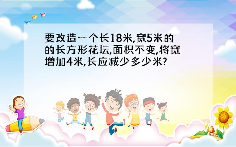 要改造一个长18米,宽5米的的长方形花坛,面积不变,将宽增加4米,长应减少多少米?