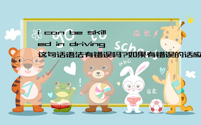 i can be skilled in driving 这句话语法有错误吗?如果有错误的话应该怎么改正