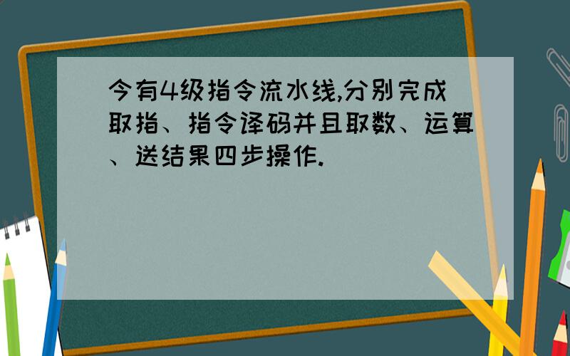 今有4级指令流水线,分别完成取指、指令译码并且取数、运算、送结果四步操作.