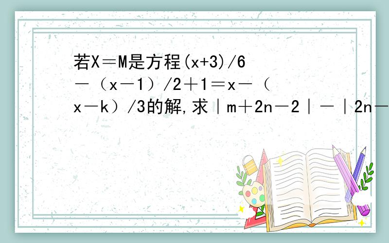 若X＝M是方程(x+3)/6－（x－1）/2＋1＝x－（x－k）/3的解,求｜m＋2n－2｜－｜2n－k｜的值