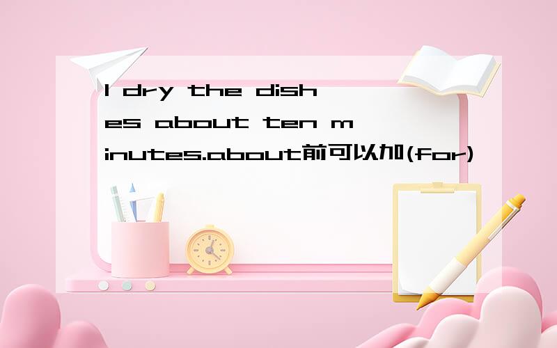 I dry the dishes about ten minutes.about前可以加(for)