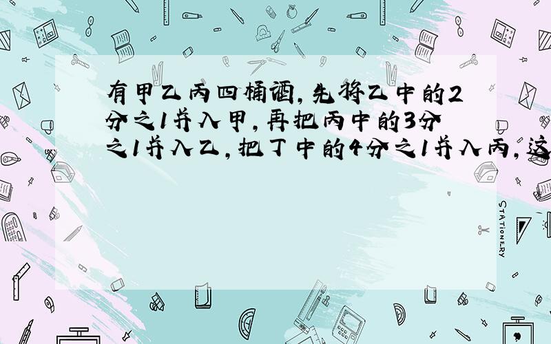 有甲乙丙四桶酒,先将乙中的2分之1并入甲,再把丙中的3分之1并入乙,把丁中的4分之1并入丙,这时四桶中的