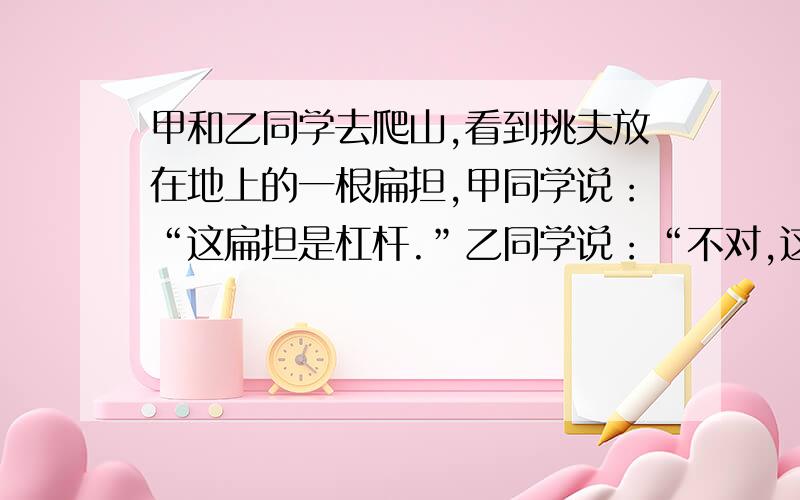 甲和乙同学去爬山,看到挑夫放在地上的一根扁担,甲同学说：“这扁担是杠杆.”乙同学说：“不对,这跟扁担现在、不是杠杆.