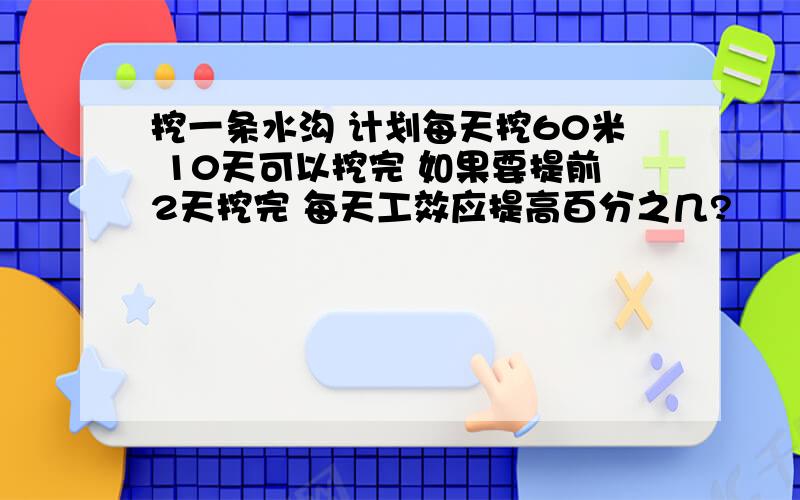 挖一条水沟 计划每天挖60米 10天可以挖完 如果要提前2天挖完 每天工效应提高百分之几?