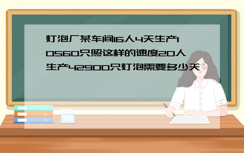 灯泡厂某车间16人4天生产10560只照这样的速度20人生产42900只灯泡需要多少天