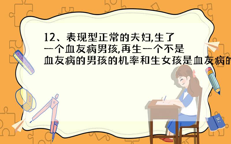 12、表现型正常的夫妇,生了一个血友病男孩,再生一个不是血友病的男孩的机率和生女孩是血友病的机率各是 （ B ）