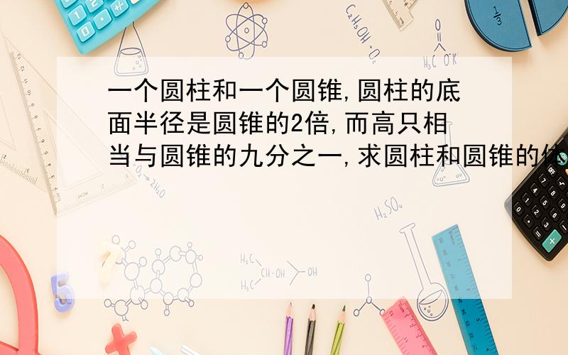 一个圆柱和一个圆锥,圆柱的底面半径是圆锥的2倍,而高只相当与圆锥的九分之一,求圆柱和圆锥的体积比.