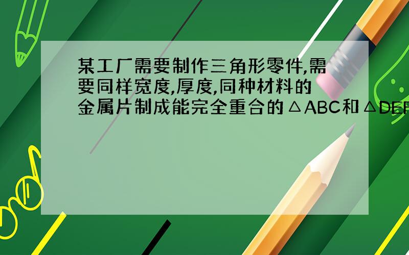 某工厂需要制作三角形零件,需要同样宽度,厚度,同种材料的金属片制成能完全重合的△ABC和△DEF