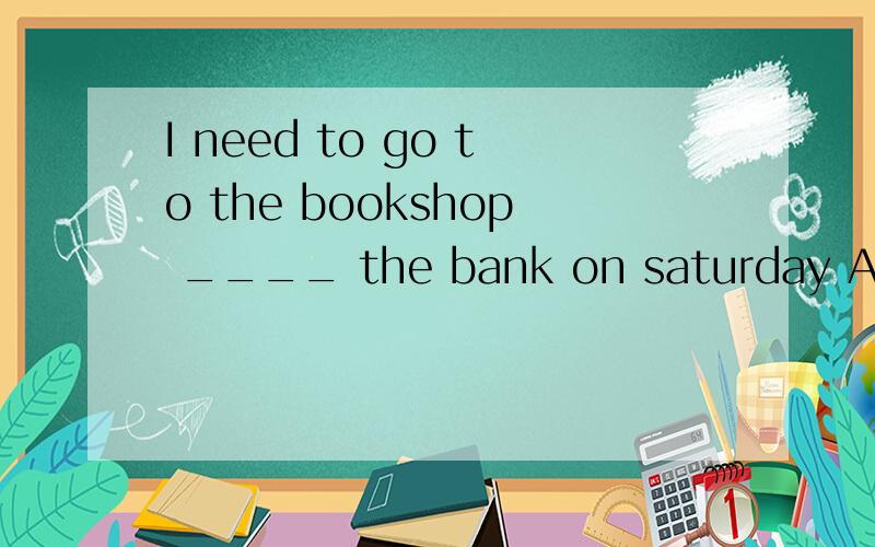 I need to go to the bookshop ____ the bank on saturday A.and