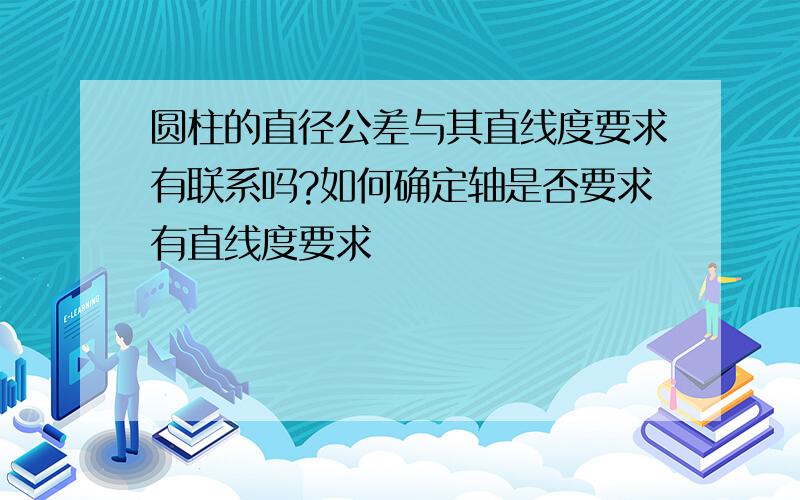 圆柱的直径公差与其直线度要求有联系吗?如何确定轴是否要求有直线度要求