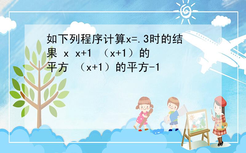 如下列程序计算x=.3时的结果 x x+1 （x+1）的平方 （x+1）的平方-1