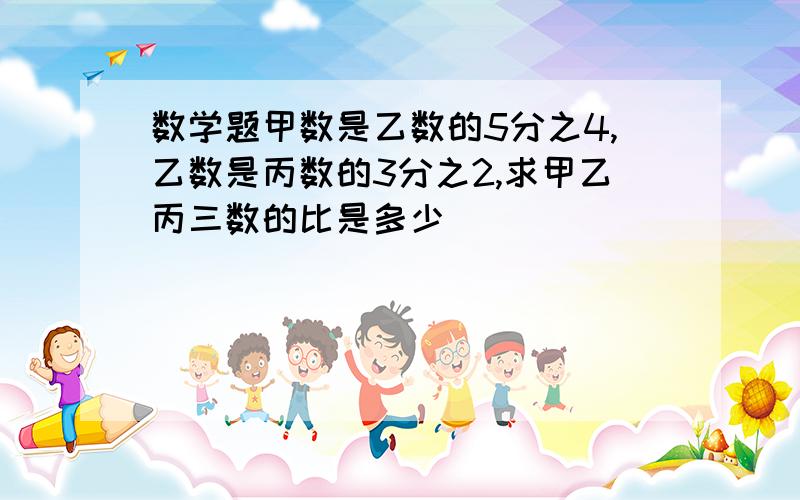 数学题甲数是乙数的5分之4,乙数是丙数的3分之2,求甲乙丙三数的比是多少