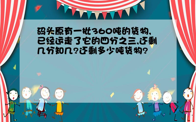 码头原有一批360吨的货物,已经运走了它的四分之三,还剩几分知几?还剩多少吨货物?